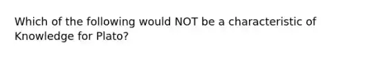 Which of the following would NOT be a characteristic of Knowledge for Plato?