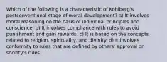 Which of the following is a characteristic of Kohlberg's postconventional stage of moral development? a) It involves moral reasoning on the basis of individual principles and conscience. b) It involves compliance with rules to avoid punishment and gain rewards. c) It is based on the concepts related to religion, spirituality, and divinity. d) It involves conformity to rules that are defined by others' approval or society's rules.