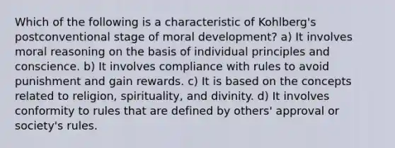 Which of the following is a characteristic of Kohlberg's postconventional stage of moral development? a) It involves moral reasoning on the basis of individual principles and conscience. b) It involves compliance with rules to avoid punishment and gain rewards. c) It is based on the concepts related to religion, spirituality, and divinity. d) It involves conformity to rules that are defined by others' approval or society's rules.