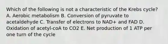 Which of the following is not a characteristic of the Krebs cycle? A. Aerobic metabolism B. Conversion of pyruvate to acetaldehyde C. Transfer of electrons to NAD+ and FAD D. Oxidation of acetyl-coA to CO2 E. Net production of 1 ATP per one turn of the cycle