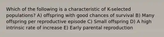 Which of the following is a characteristic of K-selected populations? A) offspring with good chances of survival B) Many offspring per reproductive episode C) Small offspring D) A high intrinsic rate of increase E) Early parental reproduction