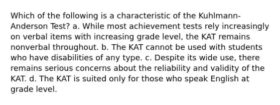 Which of the following is a characteristic of the Kuhlmann-Anderson Test? a. While most achievement tests rely increasingly on verbal items with increasing grade level, the KAT remains nonverbal throughout. b. The KAT cannot be used with students who have disabilities of any type. c. Despite its wide use, there remains serious concerns about the reliability and validity of the KAT. d. The KAT is suited only for those who speak English at grade level.