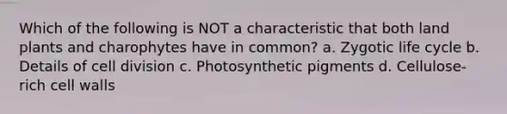 Which of the following is NOT a characteristic that both land plants and charophytes have in common? a. Zygotic life cycle b. Details of cell division c. Photosynthetic pigments d. Cellulose-rich cell walls