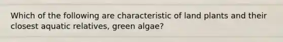 Which of the following are characteristic of land plants and their closest aquatic relatives, green algae?