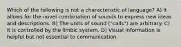 Which of the following is not a characteristic of language? A) It allows for the novel combination of sounds to express new ideas and descriptions. B) The units of sound ("calls") are arbitrary. C) It is controlled by the limbic system. D) Visual information is helpful but not essential to communication.