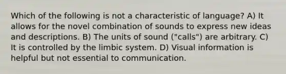 Which of the following is not a characteristic of language? A) It allows for the novel combination of sounds to express new ideas and descriptions. B) The units of sound ("calls") are arbitrary. C) It is controlled by the limbic system. D) Visual information is helpful but not essential to communication.