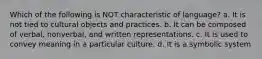 Which of the following is NOT characteristic of language? a. It is not tied to cultural objects and practices. b. It can be composed of verbal, nonverbal, and written representations. c. It is used to convey meaning in a particular culture. d. It is a symbolic system