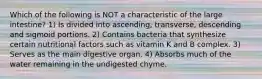 Which of the following is NOT a characteristic of the large intestine? 1) Is divided into ascending, transverse, descending and sigmoid portions. 2) Contains bacteria that synthesize certain nutritional factors such as vitamin K and B complex. 3) Serves as the main digestive organ. 4) Absorbs much of the water remaining in the undigested chyme.