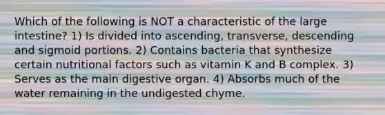 Which of the following is NOT a characteristic of the large intestine? 1) Is divided into ascending, transverse, descending and sigmoid portions. 2) Contains bacteria that synthesize certain nutritional factors such as vitamin K and B complex. 3) Serves as the main digestive organ. 4) Absorbs much of the water remaining in the undigested chyme.