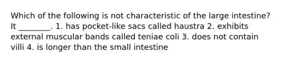 Which of the following is not characteristic of the large intestine? It ________. 1. has pocket-like sacs called haustra 2. exhibits external muscular bands called teniae coli 3. does not contain villi 4. is longer than the small intestine