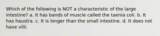 Which of the following is NOT a characteristic of the large intestine? a. It has bands of muscle called the taenia coli. b. It has haustra. c. It is longer than the small intestine. d. It does not have villi.