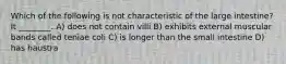 Which of the following is not characteristic of the large intestine? It ________. A) does not contain villi B) exhibits external muscular bands called teniae coli C) is longer than the small intestine D) has haustra