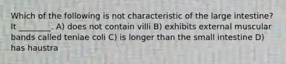 Which of the following is not characteristic of the <a href='https://www.questionai.com/knowledge/kGQjby07OK-large-intestine' class='anchor-knowledge'>large intestine</a>? It ________. A) does not contain villi B) exhibits external muscular bands called teniae coli C) is longer than <a href='https://www.questionai.com/knowledge/kt623fh5xn-the-small-intestine' class='anchor-knowledge'>the small intestine</a> D) has haustra