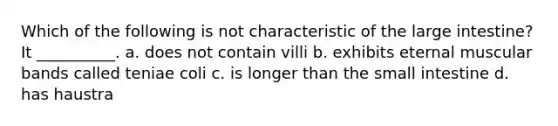 Which of the following is not characteristic of the <a href='https://www.questionai.com/knowledge/kGQjby07OK-large-intestine' class='anchor-knowledge'>large intestine</a>? It __________. a. does not contain villi b. exhibits eternal muscular bands called teniae coli c. is longer than <a href='https://www.questionai.com/knowledge/kt623fh5xn-the-small-intestine' class='anchor-knowledge'>the small intestine</a> d. has haustra