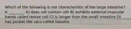 Which of the following is not characteristic of the large intestine? It ________. A) does not contain villi B) exhibits external muscular bands called teniae coli C) is longer than the small intestine D) has pocket-like sacs called haustra