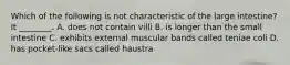 Which of the following is not characteristic of the large intestine? It ________. A. does not contain villi B. is longer than the small intestine C. exhibits external muscular bands called teniae coli D. has pocket-like sacs called haustra