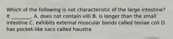 Which of the following is not characteristic of the large intestine? It ________. A. does not contain villi B. is longer than the small intestine C. exhibits external muscular bands called teniae coli D. has pocket-like sacs called haustra