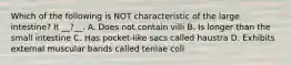 Which of the following is NOT characteristic of the large intestine? It __?__. A. Does not contain villi B. Is longer than the small intestine C. Has pocket-like sacs called haustra D. Exhibits external muscular bands called teniae coli