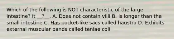 Which of the following is NOT characteristic of the large intestine? It __?__. A. Does not contain villi B. Is longer than the small intestine C. Has pocket-like sacs called haustra D. Exhibits external muscular bands called teniae coli