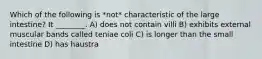 Which of the following is *not* characteristic of the large intestine? It ________. A) does not contain villi B) exhibits external muscular bands called teniae coli C) is longer than the small intestine D) has haustra