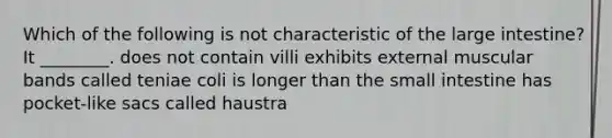 Which of the following is not characteristic of the large intestine? It ________. does not contain villi exhibits external muscular bands called teniae coli is longer than the small intestine has pocket-like sacs called haustra