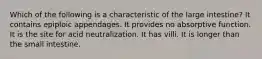 Which of the following is a characteristic of the large intestine? It contains epiploic appendages. It provides no absorptive function. It is the site for acid neutralization. It has villi. It is longer than the small intestine.