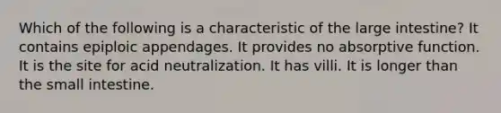 Which of the following is a characteristic of the <a href='https://www.questionai.com/knowledge/kGQjby07OK-large-intestine' class='anchor-knowledge'>large intestine</a>? It contains epiploic appendages. It provides no absorptive function. It is the site for acid neutralization. It has villi. It is longer than <a href='https://www.questionai.com/knowledge/kt623fh5xn-the-small-intestine' class='anchor-knowledge'>the small intestine</a>.