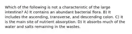 Which of the following is not a characteristic of the large intestine? A) It contains an abundant bacterial flora. B) It includes the ascending, transverse, and descending colon. C) It is the main site of nutrient absorption. D) It absorbs much of the water and salts remaining in the wastes.