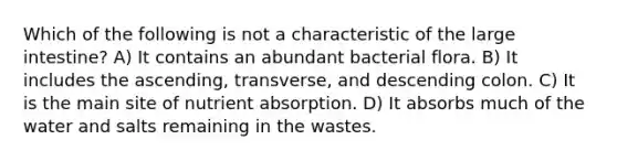 Which of the following is not a characteristic of the <a href='https://www.questionai.com/knowledge/kGQjby07OK-large-intestine' class='anchor-knowledge'>large intestine</a>? A) It contains an abundant bacterial flora. B) It includes the ascending, transverse, and descending colon. C) It is the main site of nutrient absorption. D) It absorbs much of the water and salts remaining in the wastes.