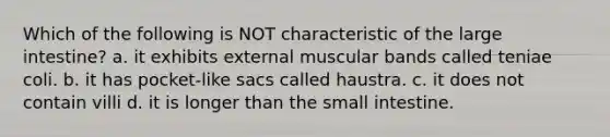 Which of the following is NOT characteristic of the large intestine? a. it exhibits external muscular bands called teniae coli. b. it has pocket-like sacs called haustra. c. it does not contain villi d. it is longer than the small intestine.