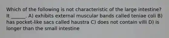 Which of the following is not characteristic of the <a href='https://www.questionai.com/knowledge/kGQjby07OK-large-intestine' class='anchor-knowledge'>large intestine</a>? It ______. A) exhibits external muscular bands called teniae coli B) has pocket-like sacs called haustra C) does not contain villi D) is longer than <a href='https://www.questionai.com/knowledge/kt623fh5xn-the-small-intestine' class='anchor-knowledge'>the small intestine</a>