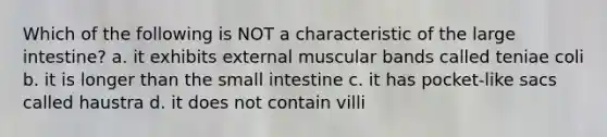 Which of the following is NOT a characteristic of the large intestine? a. it exhibits external muscular bands called teniae coli b. it is longer than the small intestine c. it has pocket-like sacs called haustra d. it does not contain villi