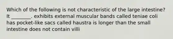 Which of the following is not characteristic of the <a href='https://www.questionai.com/knowledge/kGQjby07OK-large-intestine' class='anchor-knowledge'>large intestine</a>? It ________. exhibits external muscular bands called teniae coli has pocket-like sacs called haustra is longer than <a href='https://www.questionai.com/knowledge/kt623fh5xn-the-small-intestine' class='anchor-knowledge'>the small intestine</a> does not contain villi