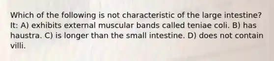 Which of the following is not characteristic of the large intestine? It: A) exhibits external muscular bands called teniae coli. B) has haustra. C) is longer than the small intestine. D) does not contain villi.