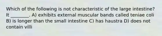 Which of the following is not characteristic of the large intestine? It ________. A) exhibits external muscular bands called teniae coli B) is longer than the small intestine C) has haustra D) does not contain villi