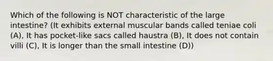 Which of the following is NOT characteristic of the large intestine? (It exhibits external muscular bands called teniae coli (A), It has pocket-like sacs called haustra (B), It does not contain villi (C), It is longer than the small intestine (D))