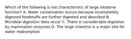 Which of the following is not characteristic of large intestine function? A. Water conservation occurs because incompletely digested foodstuffs are further digested and absorbed B. Microbial digestion does occur C. There is considerable digestion by mammalian enzymes D. The large intestine is a major site for water reabsorption