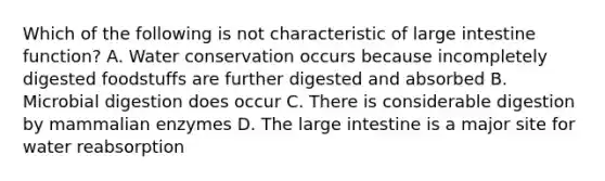 Which of the following is not characteristic of large intestine function? A. Water conservation occurs because incompletely digested foodstuffs are further digested and absorbed B. Microbial digestion does occur C. There is considerable digestion by mammalian enzymes D. The large intestine is a major site for water reabsorption