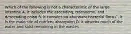 Which of the following is not a characteristic of the large intestine A. it includes the ascending, transverse, and descending colon B. it contains an abundant bacterial flora C. it is the main site of nutrient absorption D. it absorbs much of the water and salst remaining in the wastes