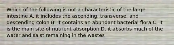 Which of the following is not a characteristic of the <a href='https://www.questionai.com/knowledge/kGQjby07OK-large-intestine' class='anchor-knowledge'>large intestine</a> A. it includes the ascending, transverse, and descending colon B. it contains an abundant bacterial flora C. it is the main site of nutrient absorption D. it absorbs much of the water and salst remaining in the wastes