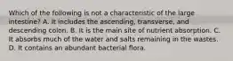 Which of the following is not a characteristic of the large intestine? A. It includes the ascending, transverse, and descending colon. B. It is the main site of nutrient absorption. C. It absorbs much of the water and salts remaining in the wastes. D. It contains an abundant bacterial flora.