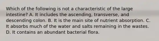 Which of the following is not a characteristic of the large intestine? A. It includes the ascending, transverse, and descending colon. B. It is the main site of nutrient absorption. C. It absorbs much of the water and salts remaining in the wastes. D. It contains an abundant bacterial flora.