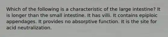 Which of the following is a characteristic of the <a href='https://www.questionai.com/knowledge/kGQjby07OK-large-intestine' class='anchor-knowledge'>large intestine</a>? It is longer than <a href='https://www.questionai.com/knowledge/kt623fh5xn-the-small-intestine' class='anchor-knowledge'>the small intestine</a>. It has villi. It contains epiploic appendages. It provides no absorptive function. It is the site for acid neutralization.