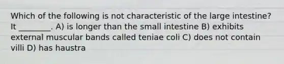 Which of the following is not characteristic of the large intestine? It ________. A) is longer than the small intestine B) exhibits external muscular bands called teniae coli C) does not contain villi D) has haustra