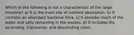 Which of the following is not a characteristic of the large intestine? a) It is the main site of nutrient absorption. b) It contains an abundant bacterial flora. c) It absorbs much of the water and salts remaining in the wastes. d) It includes the ascending, transverse, and descending colon.