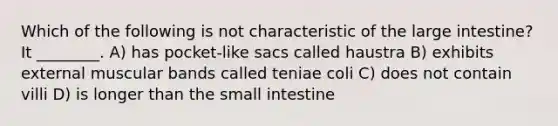 Which of the following is not characteristic of the large intestine? It ________. A) has pocket-like sacs called haustra B) exhibits external muscular bands called teniae coli C) does not contain villi D) is longer than the small intestine