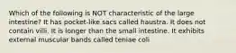 Which of the following is NOT characteristic of the large intestine? It has pocket-like sacs called haustra. It does not contain villi. It is longer than the small intestine. It exhibits external muscular bands called teniae coli