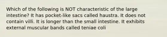 Which of the following is NOT characteristic of the large intestine? It has pocket-like sacs called haustra. It does not contain villi. It is longer than the small intestine. It exhibits external muscular bands called teniae coli