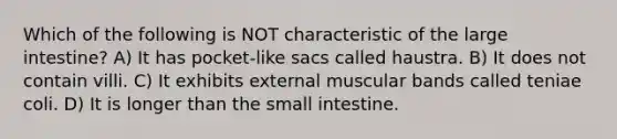 Which of the following is NOT characteristic of the <a href='https://www.questionai.com/knowledge/kGQjby07OK-large-intestine' class='anchor-knowledge'>large intestine</a>? A) It has pocket-like sacs called haustra. B) It does not contain villi. C) It exhibits external muscular bands called teniae coli. D) It is longer than <a href='https://www.questionai.com/knowledge/kt623fh5xn-the-small-intestine' class='anchor-knowledge'>the small intestine</a>.