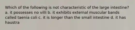 Which of the following is not characteristic of the large intestine? a. it possesses no villi b. it exhibits external muscular bands called taenia coli c. it is longer than the small intestine d. it has haustra